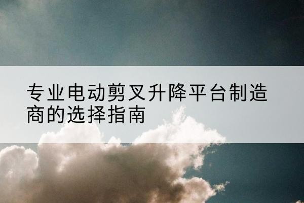 民权电动剪叉升降平台厂家-专业电动剪叉升降平台制造商的选择指南