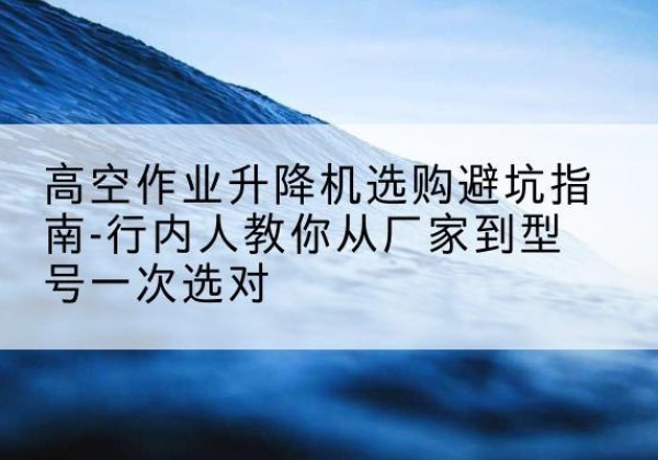 民权升降平台厂家-高空作业升降机选购避坑指南-行内人教你从厂家到型号一次选对
