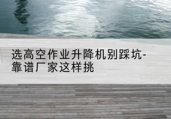 民权剪叉式升降机厂家-选高空作业升降机别踩坑-靠谱厂家这样挑