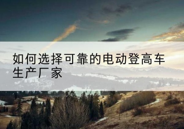 民权电动登高车厂家-如何选择可靠的电动登高车生产厂家