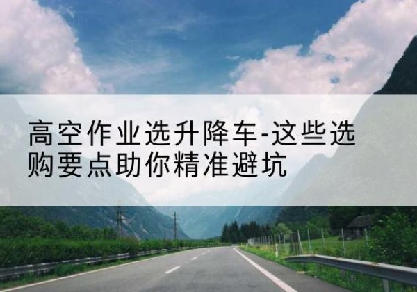 民权升降车厂家-高空作业选升降车-这些选购要点助你*避坑