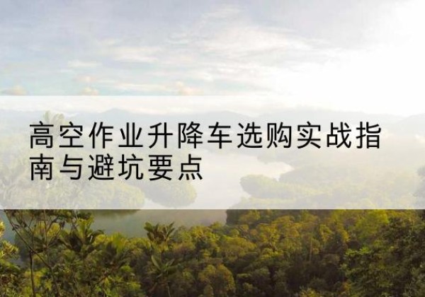 民权升降车怎么选-高空作业升降车选购实战指南与避坑要点