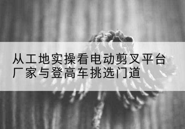 民权电动剪叉升降平台厂家-从工地实操看电动剪叉平台厂家与登高车挑选门道