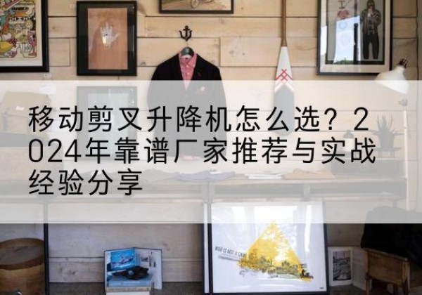 民权升降平台厂家推荐-移动剪叉升降机怎么选？2024年靠谱厂家推荐与实战经验分享
