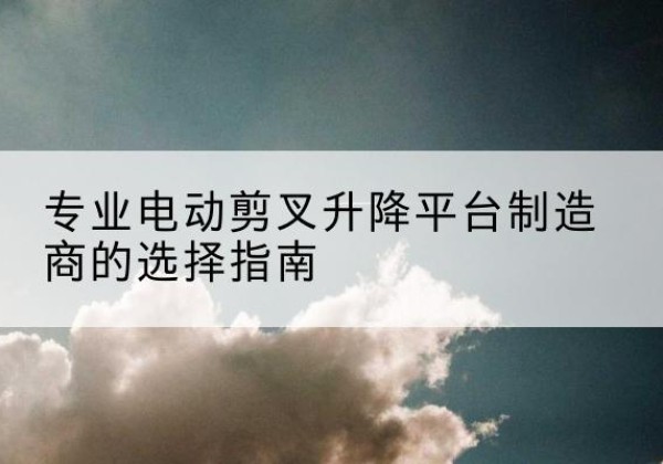 民权电动剪叉升降平台厂家-专业电动剪叉升降平台制造商的选择指南